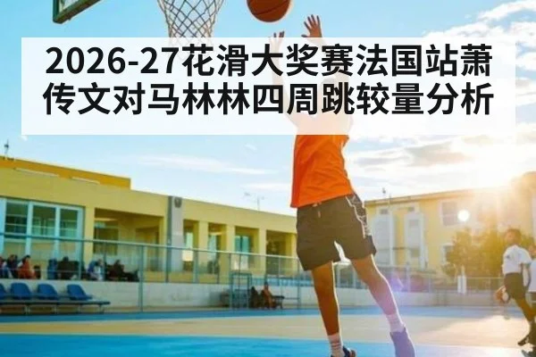 2026-27花滑大奖赛法国站萧传文对马林林四周跳较量分析